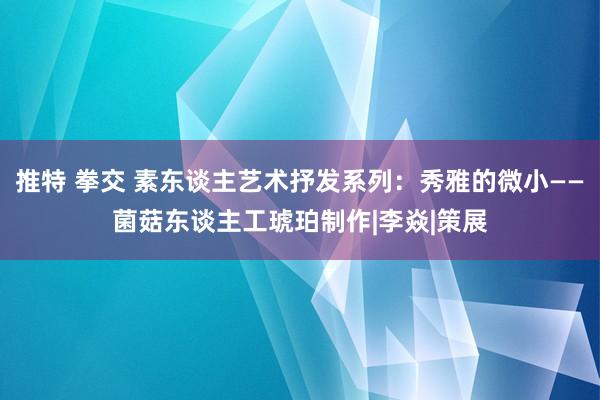 推特 拳交 素东谈主艺术抒发系列：秀雅的微小——菌菇东谈主工琥珀制作|李焱|策展