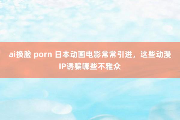 ai换脸 porn 日本动画电影常常引进，这些动漫IP诱骗哪些不雅众