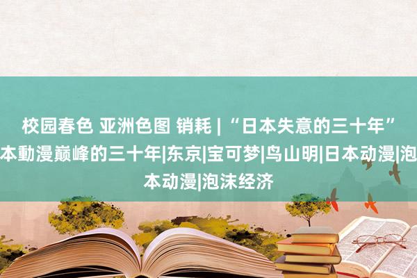 校园春色 亚洲色图 销耗 | “日本失意的三十年”恰是日本動漫巅峰的三十年|东京|宝可梦|鸟山明|日本动漫|泡沫经济