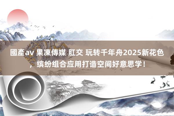 國產av 果凍傳媒 肛交 玩转千年舟2025新花色，缤纷组合应用打造空间好意思学！