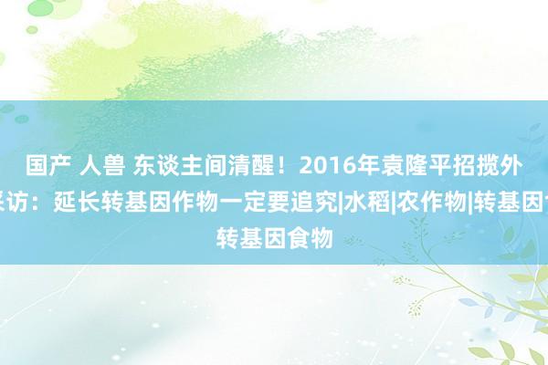 国产 人兽 东谈主间清醒！2016年袁隆平招揽外媒采访：延长转基因作物一定要追究|水稻|农作物|转基因食物