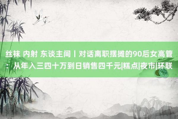 丝袜 内射 东谈主间丨对话离职摆摊的90后女高管：从年入三四十万到日销售四千元|糕点|夜市|环联