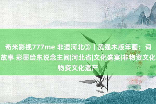 奇米影视777me 非遗河北③｜武强木版年画：词讼诉故事 彩墨绘东说念主间|河北省|文化盛宴|非物资文化遗产