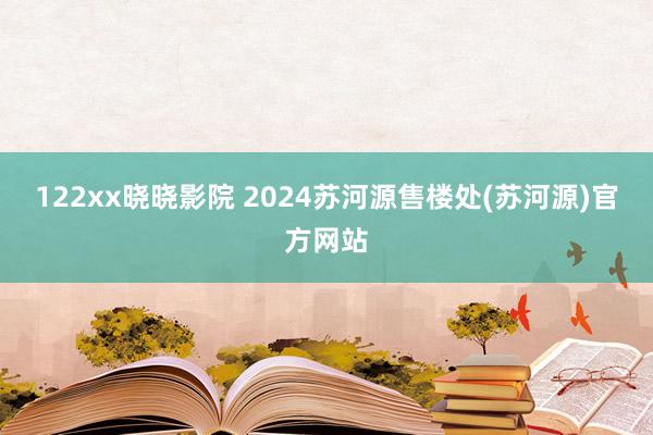 122xx晓晓影院 2024苏河源售楼处(苏河源)官方网站