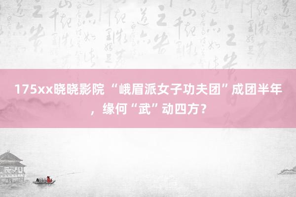 175xx晓晓影院 “峨眉派女子功夫团”成团半年，缘何“武”动四方？