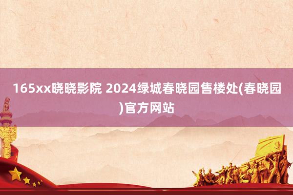 165xx晓晓影院 2024绿城春晓园售楼处(春晓园)官方网站