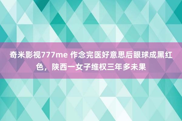 奇米影视777me 作念完医好意思后眼球成黑红色，陕西一女子维权三年多未果