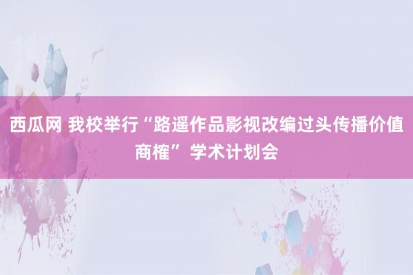 西瓜网 我校举行“路遥作品影视改编过头传播价值商榷” 学术计划会