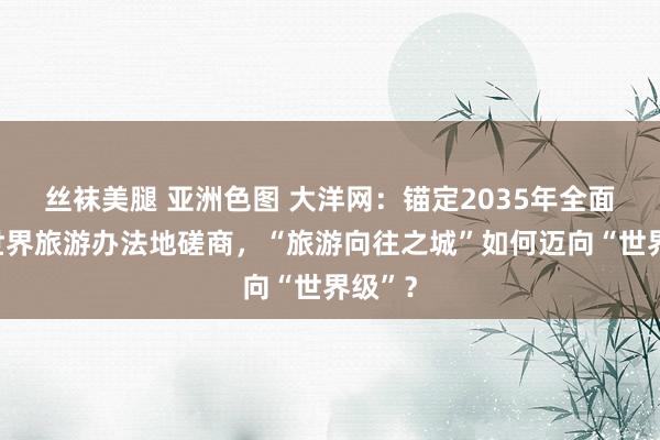 丝袜美腿 亚洲色图 大洋网：锚定2035年全面建成世界旅游办法地磋商，“旅游向往之城”如何迈向“世界级”？