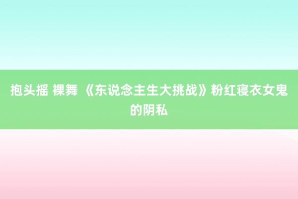 抱头摇 裸舞 《东说念主生大挑战》粉红寝衣女鬼的阴私