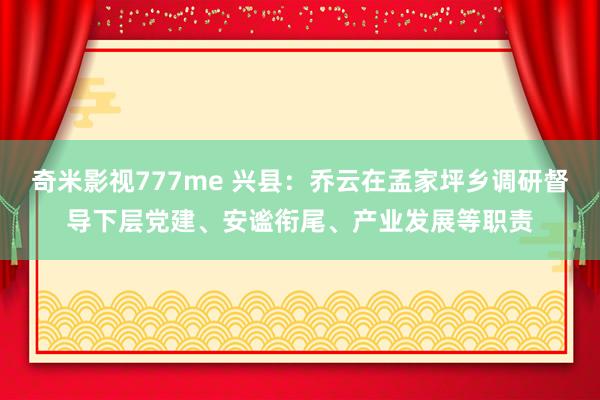 奇米影视777me 兴县：乔云在孟家坪乡调研督导下层党建、安谧衔尾、产业发展等职责