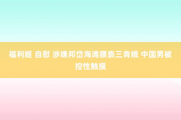 福利姬 自慰 涉嫌邦岱海滩猥亵三青娥 中国男被控性触摸