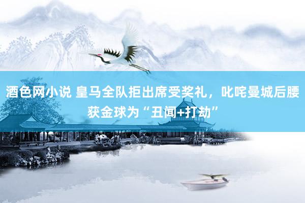 酒色网小说 皇马全队拒出席受奖礼，叱咤曼城后腰获金球为“丑闻+打劫”