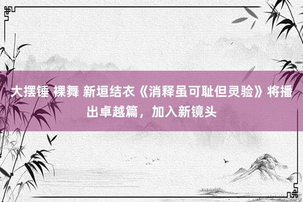 大摆锤 裸舞 新垣结衣《消释虽可耻但灵验》将播出卓越篇，加入新镜头