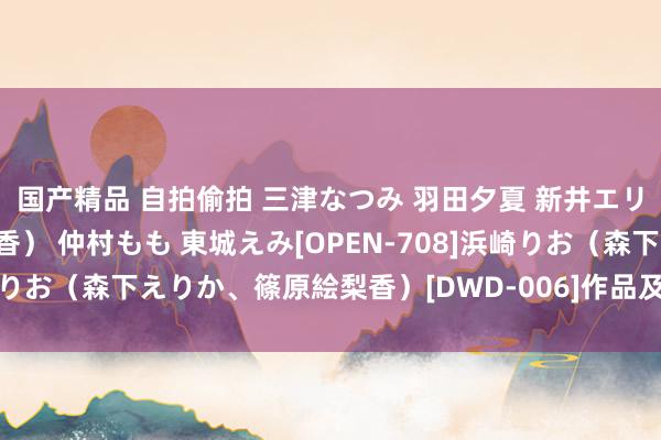 国产精品 自拍偷拍 三津なつみ 羽田夕夏 新井エリー（晶エリー、大沢佑香） 仲村もも 東城えみ[OPEN-708]浜崎りお（森下えりか、篠原絵梨香）[DWD-006]作品及种子搜索下载