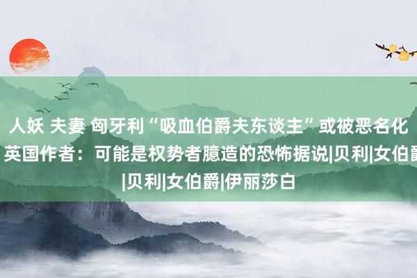 人妖 夫妻 匈牙利“吸血伯爵夫东谈主”或被恶名化400多年？英国作者：可能是权势者臆造的恐怖据说|贝利|女伯爵|伊丽莎白