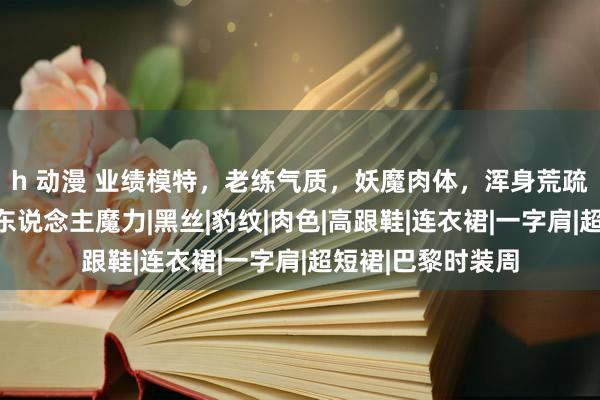 h 动漫 业绩模特，老练气质，妖魔肉体，浑身荒疏出无可扞拒的诱东说念主魔力|黑丝|豹纹|肉色|高跟鞋|连衣裙|一字肩|超短裙|巴黎时装周