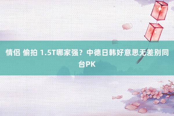 情侣 偷拍 1.5T哪家强？中德日韩好意思无差别同台PK