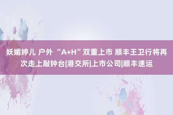 妖媚婷儿 户外 “A+H”双重上市 顺丰王卫行将再次走上敲钟台|港交所|上市公司|顺丰速运