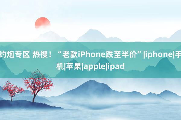 约炮专区 热搜！“老款iPhone跌至半价”|iphone|手机|苹果|apple|ipad