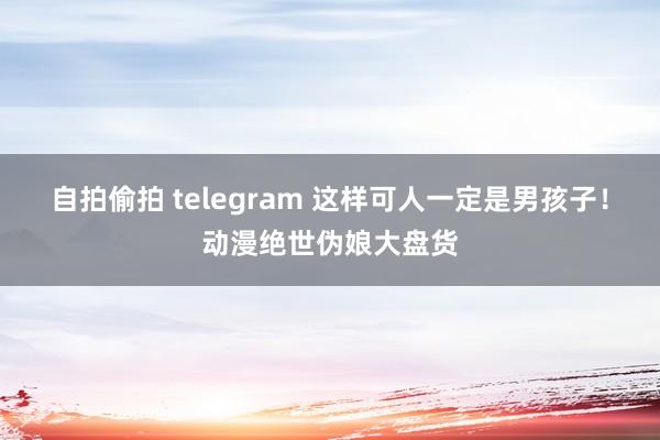 自拍偷拍 telegram 这样可人一定是男孩子！动漫绝世伪娘大盘货