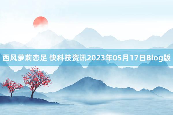 西风萝莉恋足 快科技资讯2023年05月17日Blog版