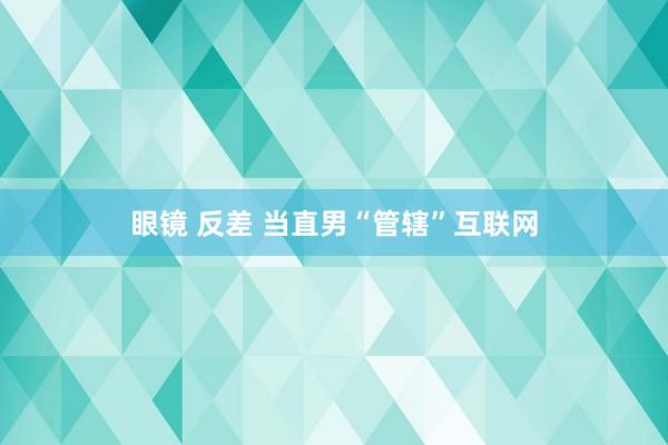 眼镜 反差 当直男“管辖”互联网