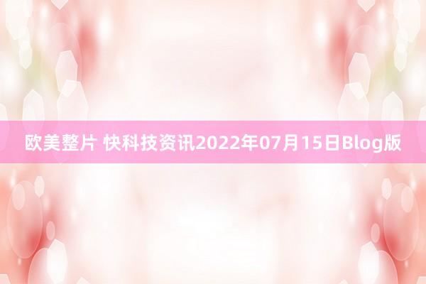 欧美整片 快科技资讯2022年07月15日Blog版