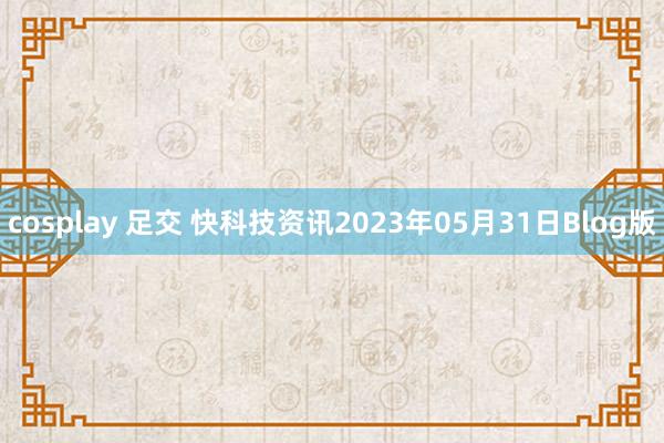 cosplay 足交 快科技资讯2023年05月31日Blog版