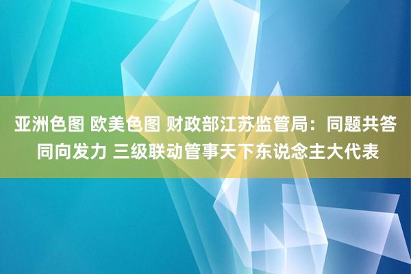 亚洲色图 欧美色图 财政部江苏监管局：同题共答 同向发力 三级联动管事天下东说念主大代表