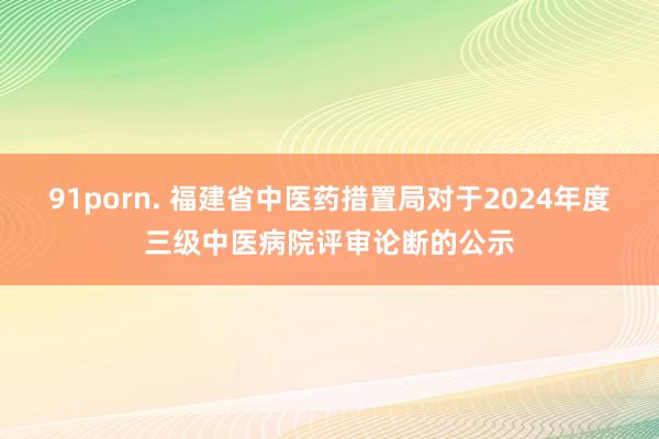 91porn. 福建省中医药措置局对于2024年度三级中医病院评审论断的公示