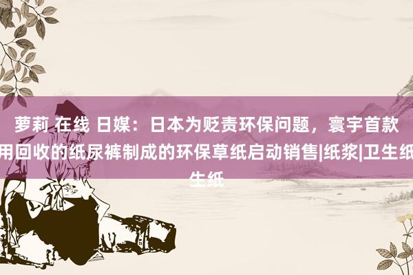 萝莉 在线 日媒：日本为贬责环保问题，寰宇首款用回收的纸尿裤制成的环保草纸启动销售|纸浆|卫生纸