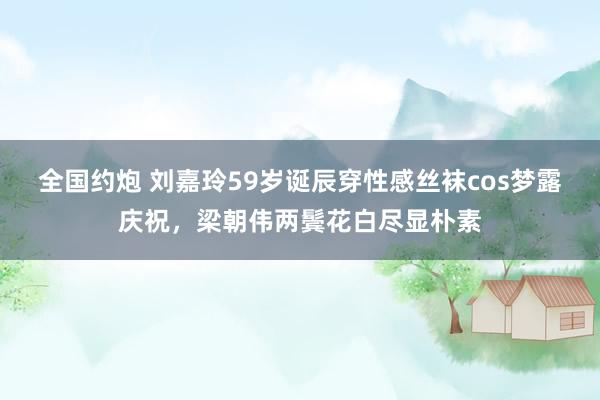 全国约炮 刘嘉玲59岁诞辰穿性感丝袜cos梦露庆祝，梁朝伟两鬓花白尽显朴素