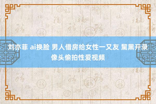 刘亦菲 ai换脸 男人借房给女性一又友 黧黑开录像头偷拍性爱视频