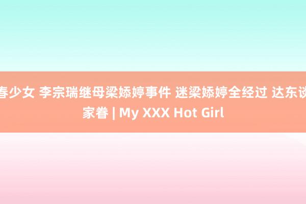 初春少女 李宗瑞继母梁婖婷事件 迷梁婖婷全经过 达东谈主家眷 | My XXX Hot Girl