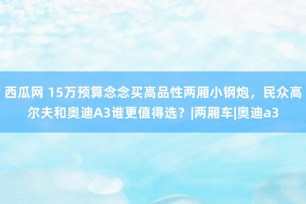 西瓜网 15万预算念念买高品性两厢小钢炮，民众高尔夫和奥迪A3谁更值得选？|两厢车|奥迪a3