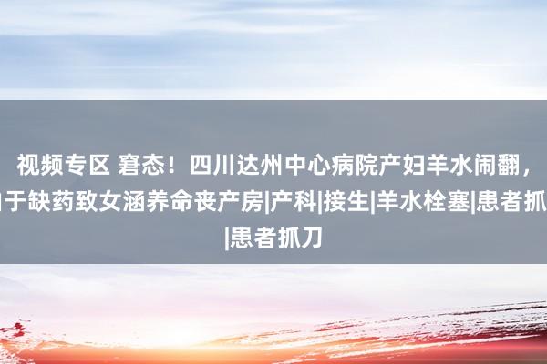 视频专区 窘态！四川达州中心病院产妇羊水闹翻，由于缺药致女涵养命丧产房|产科|接生|羊水栓塞|患者抓刀