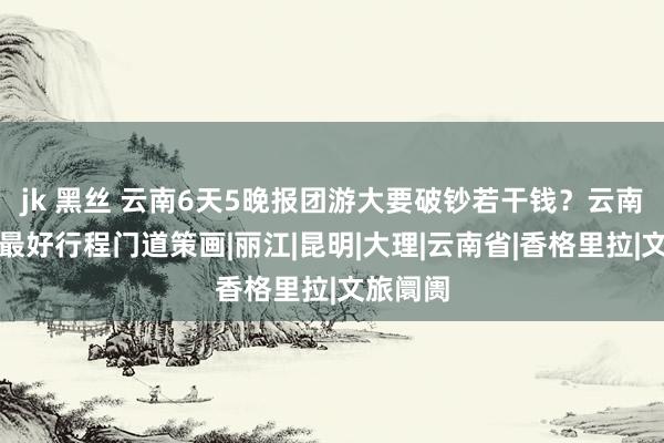 jk 黑丝 云南6天5晚报团游大要破钞若干钱？云南六日游最好行程门道策画|丽江|昆明|大理|云南省|香格里拉|文旅阛阓