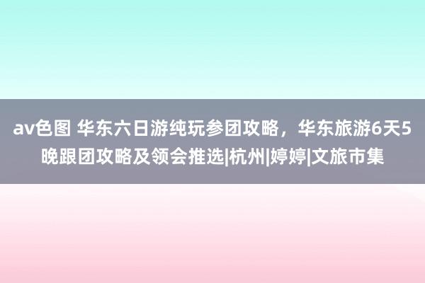 av色图 华东六日游纯玩参团攻略，华东旅游6天5晚跟团攻略及领会推选|杭州|婷婷|文旅市集