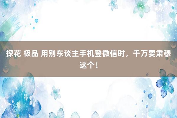 探花 极品 用别东谈主手机登微信时，千万要肃穆这个！