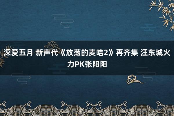 深爱五月 新声代《放荡的麦咭2》再齐集 汪东城火力PK张阳阳