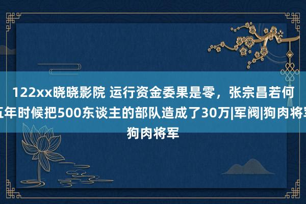 122xx晓晓影院 运行资金委果是零，张宗昌若何五年时候把500东谈主的部队造成了30万|军阀|狗肉将军