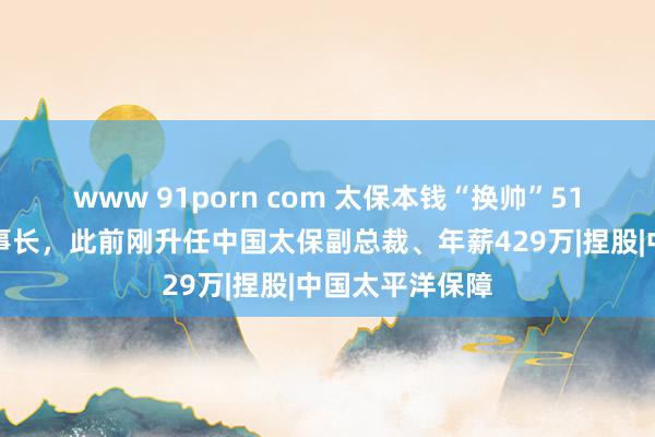 www 91porn com 太保本钱“换帅”51岁苏罡接任董事长，此前刚升任中国太保副总裁、年薪429万|捏股|中国太平洋保障